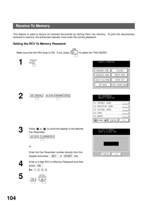 Page 106ADVANCED FEATURES
104
Receive To Memory
This feature is used to secure all received documents by storing them into memory.  To print the document(s)
received in memory, the authorized operator must enter the correct password.
Setting the RCV To Memory Password
Make sure that the FAX lamp is ON.  If not, press   to select the FAX MODE.
1
2
  
3
Press   or   to scroll the display to the desired 
Fa x  Pa ra m e t e r.
or
Enter the Fax Parameter number directly from the 
keypad and press   or   key.
4
Enter...