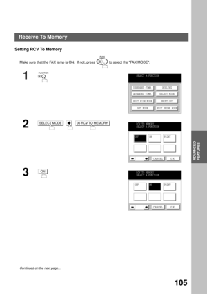 Page 107ADVANCED FEATURES
ADVANCED
FEATURES
105
Setting RCV To Memory
Make sure that the FAX lamp is ON.  If not, press   to select the FAX MODE.
1
2
     
3
Continued on the next page...
SELECT A FUNCTION
DEFERRED COMM.
ADVANCED COMM.
EDIT FILE MODE
SET MODEPOLLING
SELECT MODE
PRINT OUT
EDIT PHONE BOOK
SELECT MODE06 RCV TO MEMORYRCV TO MEMORY
SELECT A FUNCTION
OFFON PRINT
CANCEL O K
ONRCV TO MEMORY
SELECT A FUNCTION
OFF PRINTON
CANCEL O K
Receive To Memory 