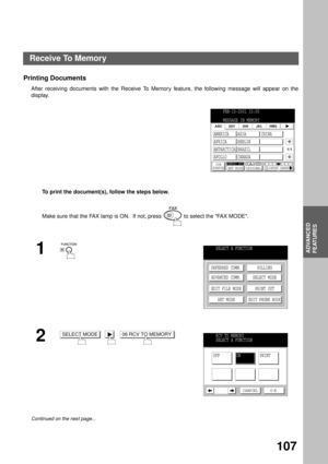Page 109ADVANCED FEATURES
ADVANCED
FEATURES
107
Printing Documents
After receiving documents with the Receive To Memory feature, the following message will appear on the
display.
To print the document(s), follow the steps below. 
Make sure that the FAX lamp is ON.  If not, press   to select the FAX MODE.
1
2
     
Continued on the next page...
FEB-15-2001 15:00
MESSAGE IN MEMORY
JOB
STATUSMEMORY XMTXMT MODE ORIGINALLIGHTER DARKER
1/1
AMERICA ASIA CHINA
AFRICA BERLIN
ANTARCTICA BRAZIL
APOLLO CANADA
SELECT A...