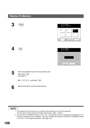 Page 110ADVANCED FEATURES
108
 (see Note 1) (see Note 2)
3
4
5
Enter the password to print the document(s) and 
then press  .
(See Note 1)
Ex:   and press 
6
Machine will start to print the document(s).
NOTE
1. If the password has not been set, your machine will not prompt you to enter the password.
The document(s) will be printed immediately after pressing   in Step 4.
2. Once the RCV TO MEMORY feature is set to On,  the password cannot be changed (Fax Parameter No. 037
will not be selectable on the LCD...