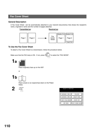 Page 112ADVANCED FEATURES
110
Fax Cover Sheet
General Description
A Fax Cover Sheet  can be automatically attached to your transmit document(s) that shows the recipients
name, originators name and the number of pages attached.
                    
To  U s e  t h e Fax Cover Sheet
To attach a Fax Cover Sheet to a transmission, follow the procedure below.
Make sure that the FAX lamp is ON.  If not, press   to select the FAX MODE.
1a
Place original(s) face up on the ADF.
or
1b
Place a book or an original face down...