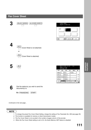 Page 113ADVANCED FEATURES
ADVANCED
FEATURES
111
 (see Note 1) (see Note 2)  (see Note 3)    (see Note 4)
3  
4
 
 (Cover Sheet is not attached)
    or
 (Cover Sheet is attached)
5
6
Dial the station(s) you wish to send the 
document(s) to.
Ex:   
Continued on the next page...
NOTE
1. To change the preset Fax Cover Sheet Setting, change the setting of Fax Parameter No. 056 (see page 35).
2. This function is available for memory or direct transmission modes.
3. The Fax Cover Sheet is not counted in the number of...