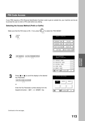Page 115ADVANCED FEATURES
ADVANCED
FEATURES
113
PIN Code Access
If your PBX requires a PIN (Personal Identification Number) code to get an outside line, your machine can be set
to prompt the user to enter a PIN code before any dialing.
Selecting the Access Method (Prefix or Suffix)
Make sure that the FAX lamp is ON.  If not, press   to select the FAX MODE.
1
2
  
3
Press   or   to scroll the display to the desired 
Fa x Pa ra m e t e r.
or
Enter the Fax Parameter number directly from the 
keypad and press   or...