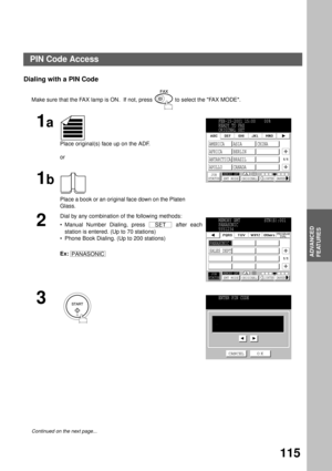 Page 117ADVANCED FEATURES
ADVANCED
FEATURES
115
Dialing with a PIN Code
Make sure that the FAX lamp is ON.  If not, press   to select the FAX MODE.
1a
Place original(s) face up on the ADF.
or
1b
Place a book or an original face down on the Platen 
Glass.
2
Dial by any combination of the following methods: 
Manual Number Dialing, press   after each
station is entered. (Up to 70 stations)
Phone Book Dialing. (Up to 200 stations)
Ex:   
3
  
Continued on the next page...
FEB-15-2001 15:00    00%
READY TO FAX...