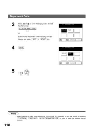 Page 120ADVANCED FEATURES
118
 (see Note 1)
3
Press   or   to scroll the display to the desired 
Fa x  Pa ra m e t e r.
or
Enter the Fax Parameter number directly from the 
keypad and press   or   key.
4
5
  
NOTE
1. When enabling the Dept. Code feature for the first time, it is important to print the Journal by pressing
,  ,   in order to erase the previous journal
contents.
077 DEPARTMENT CODE
SETSTART
077 DEPARTMENT CODE
INVALIDVALID
CANCEL O K
VALID077 DEPARTMENT CODE
INVALIDVALID
CANCEL O K
OK
FUNCTIONPRINT...