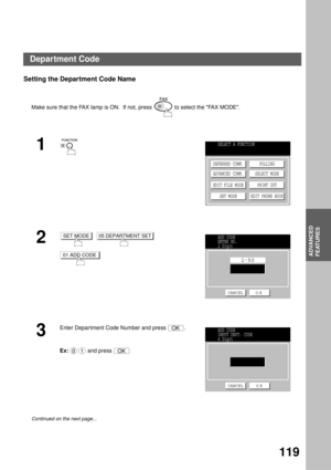 Page 121ADVANCED FEATURES
ADVANCED
FEATURES
119
Setting the Department Code Name  
Make sure that the FAX lamp is ON.  If not, press   to select the FAX MODE.
1
2
     
3
Enter Department Code Number and press  .
Ex:  and press 
Continued on the next page...
SELECT A FUNCTION
DEFERRED COMM.
ADVANCED COMM.
EDIT FILE MODE
SET MODEPOLLING
SELECT MODE
PRINT OUT
EDIT PHONE BOOK
SET MODE05 DEPARTMENT SET
01 ADD CODE
ADD CODE
ENTER NO.
2 Digit
1 50
CANCEL O K
OK
01OK
ADD CODE
INPUT DEPT. CODE
4 Digit
CANCEL O K...