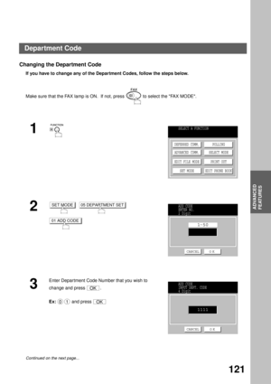 Page 123ADVANCED FEATURES
ADVANCED
FEATURES
121
Changing the Department Code
If you have to change any of the Department Codes, follow the steps below.
Make sure that the FAX lamp is ON.  If not, press   to select the FAX MODE.
1
2
     
3
Enter Department Code Number that you wish to 
change and press  .
Ex:  and press 
Continued on the next page...
SELECT A FUNCTION
DEFERRED COMM.
ADVANCED COMM.
EDIT FILE MODE
SET MODEPOLLING
SELECT MODE
PRINT OUT
EDIT PHONE BOOK
SET MODE05 DEPARTMENT SET
01 ADD CODE
ADD CODE...