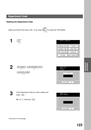 Page 125ADVANCED FEATURES
ADVANCED
FEATURES
123
Deleting the Department Code
Make sure that the FAX lamp is ON.  If not, press   to select the FAX MODE.
1
2
     
3
Enter Department Code you wish to delete and  
press .
Ex:  and press 
Continued on the next page...
SELECT A FUNCTION
DEFERRED COMM.
ADVANCED COMM.
EDIT FILE MODE
SET MODEPOLLING
SELECT MODE
PRINT OUT
EDIT PHONE BOOK
SET MODE05 DEPARTMENT SET
02 DELETE CODE
DELETE CODE
ENTER NO.
2 Digit
1 50
CANCEL O K
OK
001OK
DELETE CODE
ENTER PASSWORD
CANCEL O K...