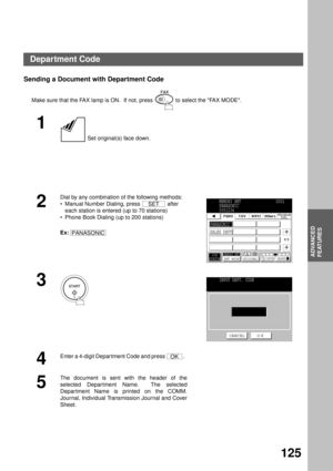 Page 127ADVANCED FEATURES
ADVANCED
FEATURES
125
Sending a Document with Department Code
Make sure that the FAX lamp is ON.  If not, press   to select the FAX MODE.
1
 Set original(s) face down.
2
Dial by any combination of the following methods:
Manual Number Dialing, press   after 
each station is entered (up to 70 stations)
Phone Book Dialing (up to 200 stations)
Ex:  
3
4
Enter a 4-digit Depar tment Code and press  .  
5
The document is sent with the header of the
selected Depar tment Name.  The selected...