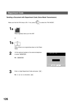 Page 128ADVANCED FEATURES
126
Sending a Document with Department Code (Voice Mode Transmission)
Make sure that the FAX lamp is ON.  If not, press   to select the FAX MODE.
1a
Place original(s) face up on the ADF.
or
1b
Place a book or an original face down on the Platen 
Glass.
2
Lift the optional handset or the external telephone 
or press  .
Ex:  
3
Enter a 4-digit Department Code and press  . 
Ex:  and press 
MONITOR
MONITOR
INPUT DEPT. CODE
CANCEL O K
OK
1234OK
Department Code 