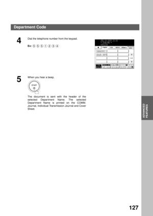 Page 129ADVANCED FEATURES
ADVANCED
FEATURES
127
4
Dial the telephone number from the keypad.
Ex:
5
When you hear a beep,
The document is sent with the header of the
selected Depar tment Name. The selected
Depar tment Name is printed on the COMM.
Journal, Individual Transmission Journal and Cover
Sheet.
5551234
JUL-15-2000 15:00
* DIALING *
5551234
PANASONIC
SALES DEPT
JOB
STATUSMEMORY XMTXMT MODE ORIGINALLIGHTER DARKER
1/1
Department Code 