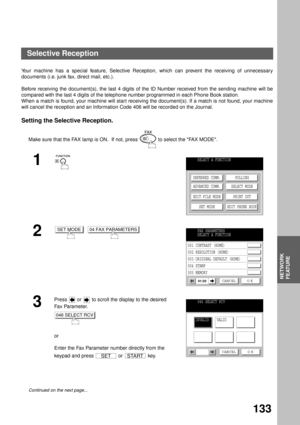 Page 135NETWORK
FEATURE
133
Network Feature
Selective Reception
Your machine has a special feature, Selective Reception, which can prevent the receiving of unnecessary
documents (i.e. junk fax, direct mail, etc.).
Before receiving the document(s), the last 4 digits of the ID Number received from the sending machine will be
compared with the last 4 digits of the telephone number programmed in each Phone Book station. 
When a match is found, your machine will start receiving the document(s). If a match is not...