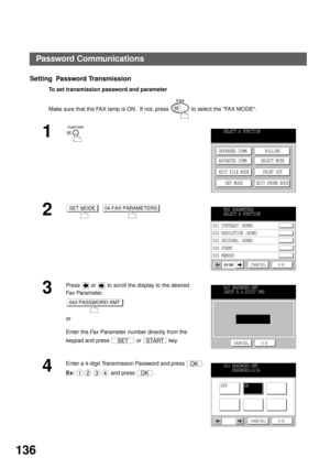 Page 138NETWORK FEATURE
136
Setting  Password Transmission
To set transmission password and parameter
Make sure that the FAX lamp is ON.  If not, press   to select the FAX MODE.
1
2
  
3
Press   or   to scroll the display to the desired 
Fa x  Pa ra m e t e r.
or
Enter the Fax Parameter number directly from the 
keypad and press   or   key.
4
Enter a 4-digit Transmission Password and press  .
Ex: and press  .
SELECT A FUNCTION
DEFERRED COMM.
ADVANCED COMM.
EDIT FILE MODE
SET MODEPOLLING
SELECT MODE
PRINT OUT...