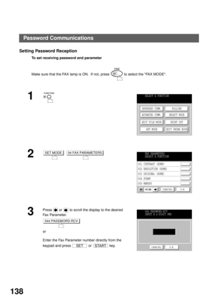 Page 140NETWORK FEATURE
138
Setting Password Reception
To set receiving password and parameter
Make sure that the FAX lamp is ON.  If not, press   to select the FAX MODE.
1
2
  
3
Press   or   to scroll the display to the desired 
Fa x  Pa ra m e t e r.
or
Enter the Fax Parameter number directly from the 
keypad and press   or   key.
SELECT A FUNCTION
DEFERRED COMM.
ADVANCED COMM.
EDIT FILE MODE
SET MODEPOLLING
SELECT MODE
PRINT OUT
EDIT PHONE BOOK
SET MODE04 FAX PARAMETERSFAX PARAMETERS
SELECT A FUNCTION
001...