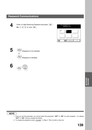 Page 141NETWORK FEATURE
NETWORK
FEATURE
139
 (see Note 1)
 (see Note 2)
4
Enter a 4-digit Receiving Password and press  .
Ex: and  .
5 (Password is not checked)
    or
 (Password is checked)
6
  
NOTE
1. Once you set the parameter, you cannot select the parameter, “OFF” or “ON”, for each reception.  It is always
“OFF” or “ON” until you change the setting.
2. To change the password, press    in Step 4. Then re-enter a new one.
OK
1234OK
044 PASSWORD-RCV
    PASSWORD=1234
OFFON
CANCEL O K
OFF
ON
OK
CLEAR
Password...