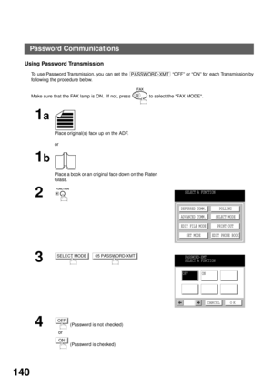 Page 142NETWORK FEATURE
140
Using Password Transmission
To use Password Transmission, you can set the   “OFF” or “ON” for each Transmission by
following the procedure below.
Make sure that the FAX lamp is ON.  If not, press   to select the FAX MODE.
1a
Place original(s) face up on the ADF.
or
1b
Place a book or an original face down on the Platen 
Glass.
2
3
  
4 (Password is not checked)
   or
 (Password is checked)
PASSWORD-XMT
SELECT A FUNCTION
DEFERRED COMM.
ADVANCED COMM.
EDIT FILE MODE
SET MODEPOLLING...