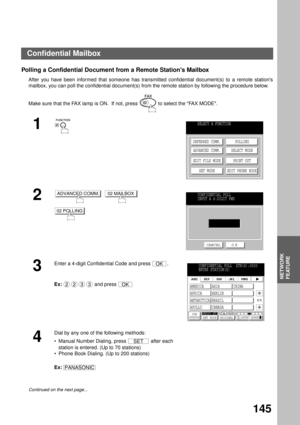 Page 147NETWORK FEATURE
NETWORK
FEATURE
145
Polling a Confidential Document from a Remote Stations Mailbox
After you have been informed that someone has transmitted confidential document(s) to a remote stations
mailbox, you can poll the confidential document(s) from the remote station by following the procedure below.
Make sure that the FAX lamp is ON.  If not, press   to select the FAX MODE.
1
2
     
3
Enter a 4-digit Confidential Code and press  .
Ex:  and press 
4
Dial by any one of the following methods:...