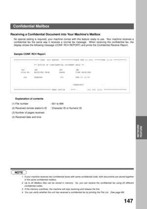 Page 149NETWORK FEATURE
NETWORK
FEATURE
147
Receiving a Confidential Document into Your Machines Mailbox
No special setting is required, your machine comes with this feature ready to use.  Your machine receives a
confidential fax the same way it receives a normal fax message.  When receiving the confidential fax, the
display shows the following message (CONF. RCV REPORT) and prints the Confidential Receive Report.
Sample CONF. RCV Report
Explanation of contents
 (see Note 1) (see Note 2)
 (see Note 3) (see Note...