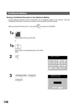 Page 150NETWORK FEATURE
148
Storing a Confidential Document in Your Machines Mailbox
Use the following procedure to store a document(s) into a confidential mailbox in your machine.  Once the
confidential document(s) is stored in your machine, it can be polled by another machine.
Make sure that the FAX lamp is ON.  If not, press   to select the FAX MODE.
1a
Place original(s) face up on the ADF.
or
1b
Place a book or an original face down on the Platen 
Glass.
2
3
     
SELECT A FUNCTION
DEFERRED COMM.
ADVANCED...