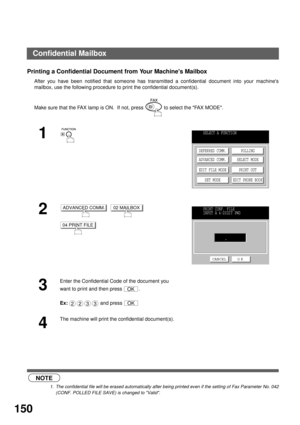Page 152NETWORK FEATURE
150
Printing a Confidential Document from Your Machines Mailbox
After you have been notified that someone has transmitted a confidential document into your machines
mailbox, use the following procedure to print the confidential document(s).
 (see Note 1)Make sure that the FAX lamp is ON.  If not, press   to select the FAX MODE.
1
2
     
3
Enter the Confidential Code of the document you 
want to print and then press  .
Ex:  and press 
4
The machine will print the confidential...