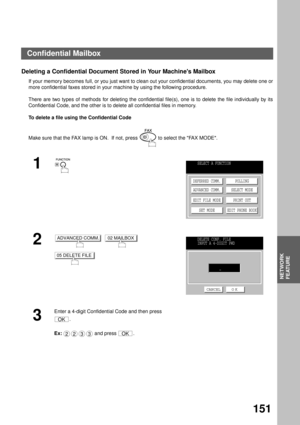 Page 153NETWORK FEATURE
NETWORK
FEATURE
151
Deleting a Confidential Document Stored in Your Machines Mailbox
If your memory becomes full, or you just want to clean out your confidential documents, you may delete one or
more confidential faxes stored in your machine by using the following procedure.
There are two types of methods for deleting the confidential file(s), one is to delete the file individually by its
Confidential Code, and the other is to delete all confidential files in memory.
To delete a file...
