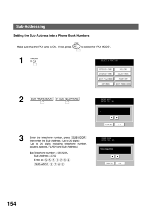 Page 156NETWORK FEATURE
154
Setting the Sub-Address into a Phone Book Numbers
Make sure that the FAX lamp is ON.  If not, press   to select the FAX MODE.
1
2
  
3
Enter the telephone number, press 
then enter the Sub-Address. (Up to 20 digits)
(Up to 36 digits including telephone number,
pauses, spaces, FLASH and Sub-Address.)
Ex:Telephone number = 5551234, 
Sub-Address =2762
Enter as:
 
 
SELECT A FUNCTION
DEFERRED COMM.
ADVANCED COMM.
EDIT FILE MODE
SET MODEPOLLING
SELECT MODE
PRINT OUT
EDIT PHONE BOOK
EDIT...