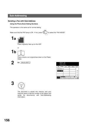 Page 158NETWORK FEATURE
156
Sending a Fax with Sub-Address
Using the Phone Book Dialing Numbers
The operation is the same as for normal dialing.
Make sure that the FAX lamp is ON.  If not, press   to select the FAX MODE.
1a
Place original(s) face up on the ADF.
or
1b
Place a book or an original face down on the Platen 
Glass.
2Ex:
3
The document is stored into memory and your
machine star ts to dial the number of the station and
sends the document(s) with Sub-Addressing
information.
SALES DEPTMEMORY XMT
SALES...