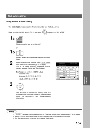 Page 159NETWORK FEATURE
NETWORK
FEATURE
157
Using Manual Number Dialing
Use   to separate the Telephone number and the Sub-Address.
 (see Note 1) (see Note 2) (see Note 3)Make sure that the FAX lamp is ON.  If not, press   to select the FAX MODE.
1a
Place original(s) face up on the ADF.
or
1b
Place a book or an original face down on the Platen 
Glass.
2
Enter the telephone number, press 
then enter the Sub-Address (up to 20 digits).
(Up to 36 digits including telephone number,
pauses, spaces, FLASH and...
