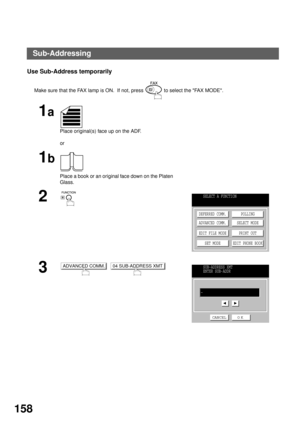 Page 160NETWORK FEATURE
158
Use Sub-Address temporarily 
Make sure that the FAX lamp is ON.  If not, press   to select the FAX MODE.
1a
Place original(s) face up on the ADF.
or
1b
Place a book or an original face down on the Platen 
Glass.
2
3
  
SELECT A FUNCTION
DEFERRED COMM.
ADVANCED COMM.
EDIT FILE MODE
SET MODEPOLLING
SELECT MODE
PRINT OUT
EDIT PHONE BOOK
ADVANCED COMM.04 SUB-ADDRESS XMTSUB-ADDRESS XMT
ENTER SUB-ADDR
CANCEL O K
-
Sub-Addressing 