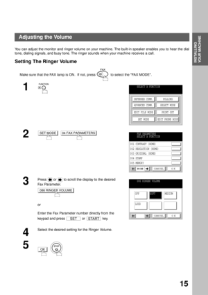 Page 17INSTALLING YOUR MACHINE
INSTALLING 
YOUR MACHINE
15
Adjusting the Volume
You can adjust the monitor and ringer volume on your machine. The built-in speaker enables you to hear the dial
tone, dialing signals, and busy tone. The ringer sounds when your machine receives a call.
Setting The Ringer Volume
Make sure that the FAX lamp is ON.  If not, press    to select the FAX MODE.
1
  
2  
3
Press   or   to scroll the display to the desired 
Fa x Pa ra m e t e r.
or
Enter the Fax Parameter number directly...