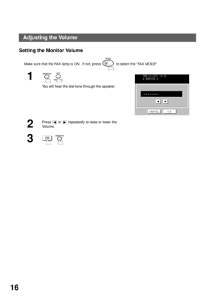 Page 18INSTALLING YOUR MACHINE
16
Setting the Monitor Volume
Make sure that the FAX lamp is ON.  If not, press    to select the FAX MODE.
1  
You will hear the dial tone through the speaker.
2
Press   or   repeatedly to raise or lower the 
Vo l u m e .
3  
FEB-15-2001 15:00
  MONITOR 
>>>>>>>
CANCEL O K
OK
Adjusting the Volume 