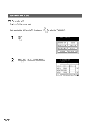 Page 174PRINTOUT JOURNALS AND LISTS
172
FA X Parameter List
To  p r i n t  a  FA X  P a r a m e t e r  L i s t :  
Make sure that the FAX lamp is ON.  If not, press   to select the FAX MODE.
1
2
  
SELECT A FUNCTION
DEFERRED COMM.
ADVANCED COMM.
EDIT FILE MODE
SET MODEPOLLING
SELECT MODE
PRINT OUT
EDIT PHONE BOOK
PRINT OUT04 FAX PARAMETER LISTFAX PARAMETER LIST
  PRINTING
JOB
STATUSMEMORY XMTXMT MODE ORIGINALLIGHTER DARKER
1/1
AMERICA ASIA CHINA
AFRICA BERLIN
ANTARCTICA BRAZIL
APOLLO CANADA
Journals and Lists 