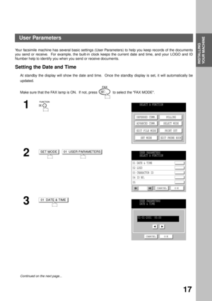 Page 19INSTALLING YOUR MACHINE
INSTALLING 
YOUR MACHINE
17
User Parameters
Your facsimile machine has several basic settings (User Parameters) to help you keep records of the documents
you send or receive.  For example, the built-in clock keeps the current date and time, and your LOGO and ID
Number help to identify you when you send or receive documents.
Setting the Date and Time
At standby the display will show the date and time.  Once the standby display is set, it will automatically be
updated.
Make sure...