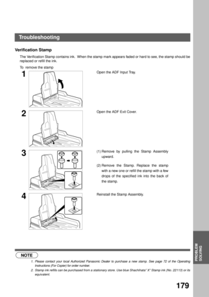 Page 181PROBLEM SOLVING
PROBLEM
SOLVING
179
Verification Stamp  
The Verification Stamp contains ink.  When the stamp mark appears faded or hard to see, the stamp should be
replaced or refill the ink.
To  remove the stamp
 (see Note 1)    (see Note 2)
1Open the ADF Input Tray.
2Open the ADF Exit Cover.
3(1) Remove by pulling the Stamp Assembly
upward.
(2) Remove the Stamp. Replace the stamp
with a new one or refill the stamp with a few
drops of the specified ink into the back of
the stamp.
4Reinstall the Stamp...