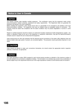 Page 188APPENDIX
186
Notice to User in Canada
The Industry Canada Label identifies certified equipment.  This certification means that the equipment meets certain
telecommunications network protective, operational and safety requirements.  The Department does not guarantee the
equipment will operate to the users satisfaction.
Before installing this equipment, users should ensure that it is permissible to be connected to the facilities of the local
telecommunications company.  The equipment must also be installed...