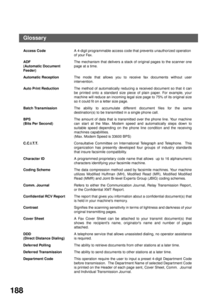 Page 190APPENDIX
188
Glossary
Access CodeA 4-digit programmable access code that prevents unauthorized operation
of your Fax.
ADF
(Automatic Document 
Feeder)The mechanism that delivers a stack of original pages to the scanner one
page at a time.
Automatic ReceptionThe mode that allows you to receive fax documents without user
intervention.
Auto Print ReductionThe method of automatically reducing a received document so that it can
be printed onto a standard size piece of plain paper. For example, your
machine...