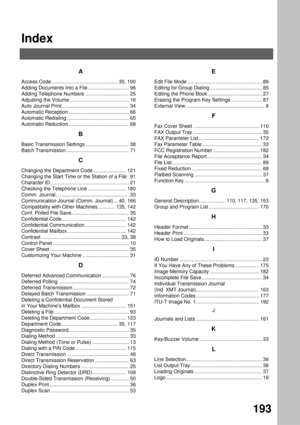 Page 195Index
193
A
Access Code ............................................... 35, 100
Adding Documents Into a File ............................. 96
Adding Telephone Numbers ............................... 25
Adjusting the Volume .......................................... 16
Auto Journal Print................................................ 34
Automatic Reception ........................................... 66
Automatic Redialing ............................................ 65
Automatic Reduction...