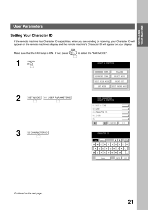 Page 23INSTALLING YOUR MACHINE
INSTALLING 
YOUR MACHINE
21
Setting Your Character ID
If the remote machine has Character ID capabilities, when you are sending or receiving, your Character ID will
appear on the remote machine’s display and the remote machines Character ID will appear on your display.
Make sure that the FAX lamp is ON.  If not, press   to select the FAX MODE.
1
  
2  
3
Continued on the next page...
SELECT A FUNCTION
DEFERRED COMM.
ADVANCED COMM.
EDIT FILE MODE
SET MODEPOLLING
SELECT MODE
PRINT...