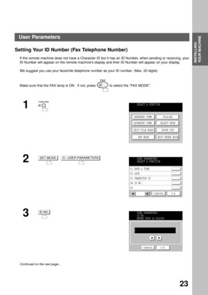 Page 25INSTALLING YOUR MACHINE
INSTALLING 
YOUR MACHINE
23
Setting Your ID Number (Fax Telephone Number)
If the remote machine does not have a Character ID but it has an ID Number, when sending or receiving, your
ID Number will appear on the remote machines display and their ID Number will appear on your display.
We suggest you use your facsimile telephone number as your ID number. (Max. 20 digits)
Make sure that the FAX lamp is ON.  If not, press   to select the FAX MODE.
1
  
2  
3
Continued on the next...