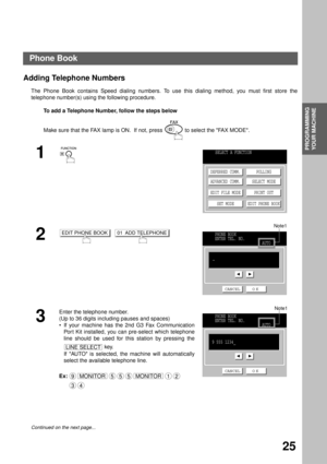 Page 27PROGRAMMING 
YOUR MACHINE
25
Programming Your Machine
Phone Book
Adding Telephone Numbers
The Phone Book contains Speed dialing numbers. To use this dialing method, you must first store the
telephone number(s) using the following procedure.
 To add a Telephone Number, follow the steps below
Make sure that the FAX lamp is ON.  If not, press   to select the FAX MODE.
1
  
2  
3
Enter the telephone number.
(Up to 36 digits including pauses and spaces)
If your machine has the 2nd G3 Fax Communication
Por t...