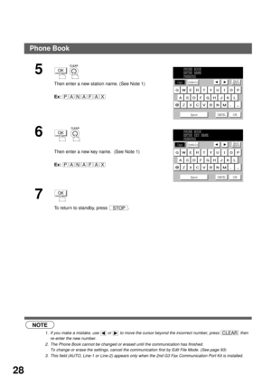 Page 30PROGRAMMING YOUR MACHINE
28
 (see Note 1)
 (see Note 2)
 (see Note 3)
5
 
Then enter a new station name. (See Note 1)
Ex:
6
  
Then enter a new key name.  (See Note 1)
Ex:
7
To return to standby, press  .
NOTE
1. If you make a mistake, use   or   to move the cursor beyond the incorrect number, press   then 
re-enter the new number.
2. The Phone Book cannot be changed or erased until the communication has finished. 
To change or erase the settings, cancel the communication first by Edit File Mode. (See...