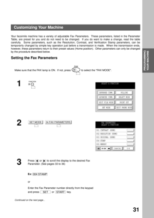 Page 33PROGRAMMING YOUR MACHINE
PROGRAMMING 
YOUR MACHINE
31
Customizing Your Machine
Your facsimile machine has a variety of adjustable Fax Parameters.  These parameters, listed in the Parameter
Table, are preset for you and do not need to be changed.  If you do want to make a change, read the table
carefully.  Some parameters, such as the Resolution, Contrast, and Verification Stamp parameters, can be
temporarily changed by simple key operation just before a transmission is made.  When the transmission ends,...