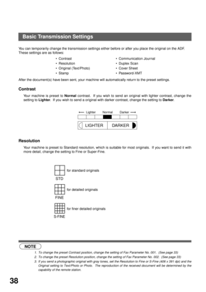 Page 40BASIC OPERATIONS
38
Basic Transmission Settings
You can temporarily change the transmission settings either before or after you place the original on the ADF. 
These settings are as follows:
After the document(s) have been sent, your machine will automatically return to the preset settings.
Contrast (see Note 1)
Your machine is preset to Normal contrast.  If you wish to send an original with lighter contrast, change the
setting to Lighter.  If you wish to send a original with darker contrast, change the...