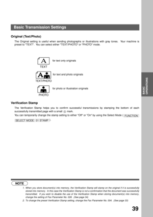 Page 41BASIC OPERATIONS
BASIC
OPERATIONS
39
Original (Text/Photo)
The Original setting is useful when sending photographs or illustrations with gray tones.  Your machine is
preset to TEXT.  You can select either TEXT/PHOTO or PHOTO mode.
Verification Stamp (see Note 1) (see Note 2)
The Verification Stamp helps you to confirm successful transmissions by stamping the bottom of each
successfully transmitted page with a small   mark.
You can temporarily change the stamp setting to either Off or On by using the...