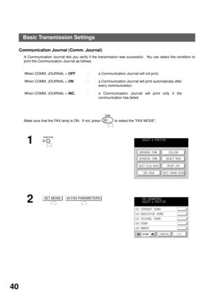 Page 42BASIC OPERATIONS
40
Communication Journal (Comm. Journal)   
A Communication Journal lets you verify if the transmission was successful.  You can select the condition to
print the Communication Journal as follows.
When COMM. JOURNAL = OFF: a Communication Journal will not print.
When COMM. JOURNAL = ON: a Communication Journal will print automatically after
every communication.
When COMM. JOURNAL = INC.: a Communication Journal will print only if the
communication has failed.
Make sure that the FAX lamp...