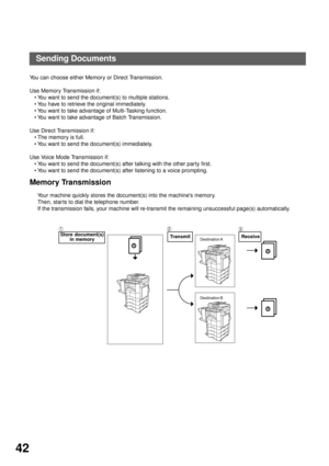 Page 44BASIC OPERATIONS
42
Sending Documents
You can choose either Memory or Direct Transmission.
Use Memory Transmission if:
You want to send the document(s) to multiple stations.
You have to retrieve the original immediately.
You want to take advantage of Multi-Tasking function.
You want to take advantage of Batch Transmission.
Use Direct Transmission if:
The memory is full.
You want to send the document(s) immediately.
Use Voice Mode Transmission if:
You want to send the document(s) after talking with...