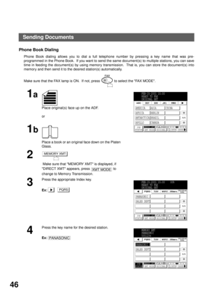 Page 48BASIC OPERATIONS
46
Phone Book Dialing
Phone Book dialing allows you to dial a full telephone number by pressing a key name that was pre-
programmed in the Phone Book.  If you want to send the same document(s) to multiple stations, you can save
time in feeding the document(s) by using memory transmission.  That is, you can store the document(s) into
memory and then send it to the desired station(s) automatically.
Make sure that the FAX lamp is ON.  If not, press   to select the FAX MODE.
1a
Place...