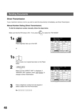 Page 50BASIC OPERATIONS
48
Direct Transmission
If your machines memory is full or you wish to send the document(s) immediately, use Direct Transmission.
Manual Number Dialing (Direct Transmission)
To dial the telephone number manually, follow the steps below.  
Make sure that the FAX lamp is ON.  If not, press   to select the FAX MODE.
1a
Place original(s) face up on the ADF.
or
1b
Place a book or an original face down on the Platen 
Glass.
2
Make sure that DIRECT XMT is displayed, if  
MEMORY XMT appears,...