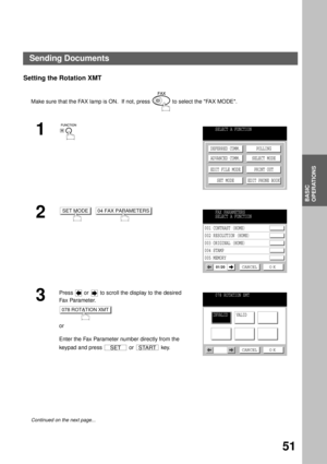 Page 53BASIC OPERATIONS
BASIC
OPERATIONS
51
Setting the Rotation XMT
Make sure that the FAX lamp is ON.  If not, press   to select the FAX MODE.
1
2
  
3
Press   or   to scroll the display to the desired 
Fa x Pa ra m e t e r.
or
Enter the Fax Parameter number directly from the 
keypad and press   or   key.
Continued on the next page...
SELECT A FUNCTION
DEFERRED COMM.
ADVANCED COMM.
EDIT FILE MODE
SET MODEPOLLING
SELECT MODE
PRINT OUT
EDIT PHONE BOOK
SET MODE04 FAX PARAMETERSFAX PARAMETERS
SELECT A FUNCTION...