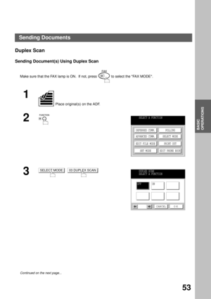 Page 55BASIC OPERATIONS
BASIC
OPERATIONS
53
Duplex Scan
Sending Document(s) Using Duplex Scan
Make sure that the FAX lamp is ON.  If not, press   to select the FAX MODE.
1
 Place original(s) on the ADF.
2
3
  
Continued on the next page...
SELECT A FUNCTION
DEFERRED COMM.
ADVANCED COMM.
EDIT FILE MODE
SET MODEPOLLING
SELECT MODE
PRINT OUT
EDIT PHONE BOOK
SELECT MODE03 DUPLEX SCANDUPLEX SCAN
SELECT A FUNCTION
OFFON
CANCEL O K
Sending Documents 